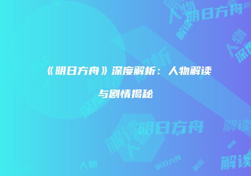 《明日方舟》深度解析：人物解读与剧情揭秘