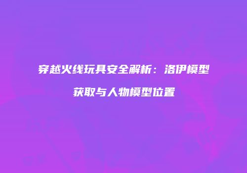穿越火线玩具安全解析：洛伊模型获取与人物模型位置
