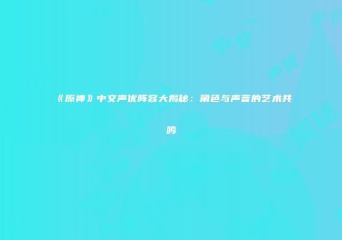 《原神》中文声优阵容大揭秘：角色与声音的艺术共鸣