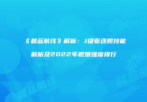 《碧蓝航线》解析：J级驱逐舰技能解析及2022年舰娘强度排行