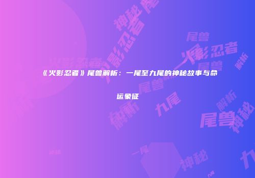 《火影忍者》尾兽解析：一尾至九尾的神秘故事与命运象征