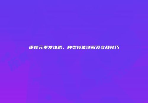 原神元素龙攻略：种类技能详解及实战技巧