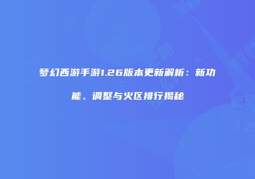 梦幻西游手游1.26版本更新解析：新功能、调整与火区排行揭秘