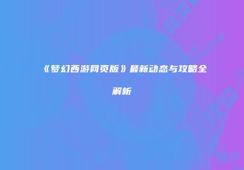 《梦幻西游网页版》最新动态与攻略全解析