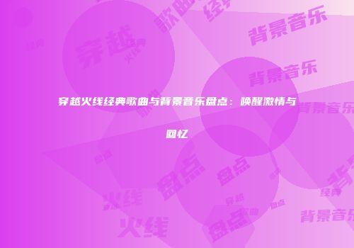 穿越火线经典歌曲与背景音乐盘点：唤醒激情与回忆