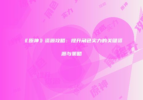 《原神》资源攻略：提升角色实力的关键资源与策略