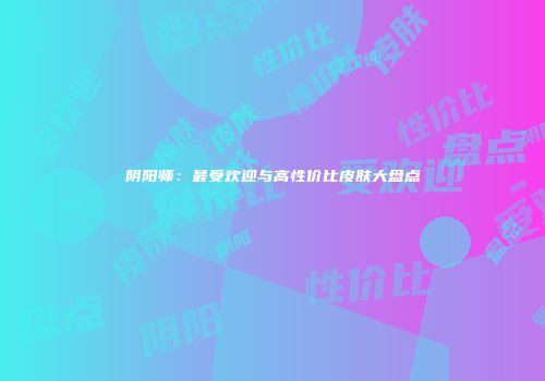 阴阳师：最受欢迎与高性价比皮肤大盘点