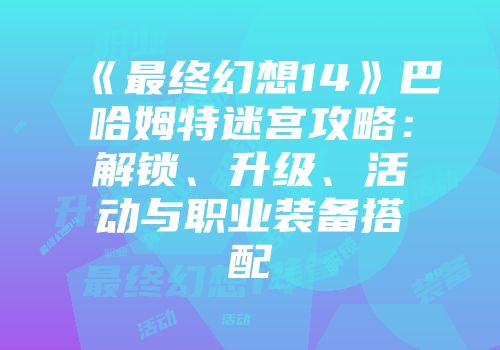 《最终幻想14》巴哈姆特迷宫攻略：解锁、升级、活动与职业装备搭配