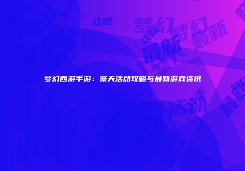 梦幻西游手游：祭天活动攻略与最新游戏资讯