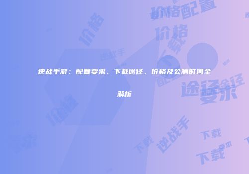 逆战手游：配置要求、下载途径、价格及公测时间全解析