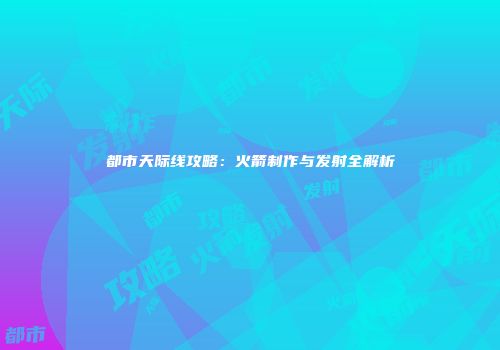 都市天际线攻略：火箭制作与发射全解析