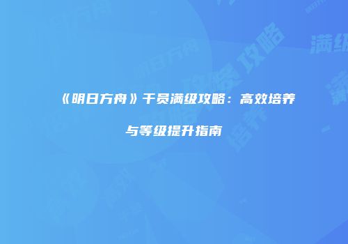 《明日方舟》干员满级攻略：高效培养与等级提升指南