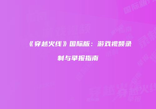 《穿越火线》国际版：游戏视频录制与举报指南
