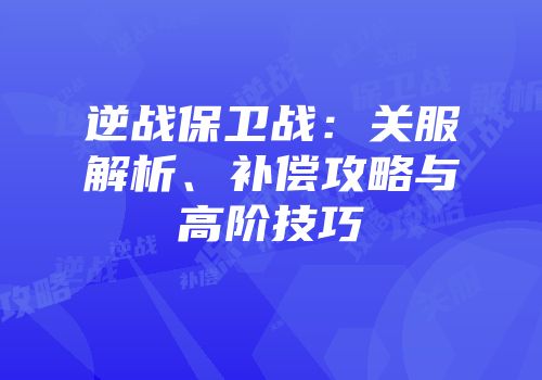 逆战保卫战：关服解析、补偿攻略与高阶技巧