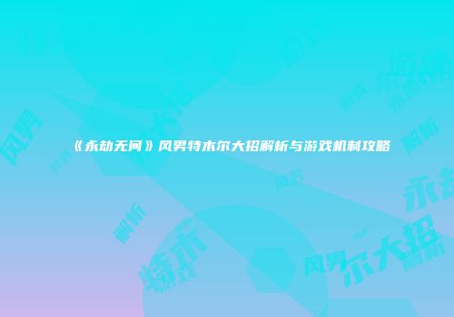 《永劫无间》风男特木尔大招解析与游戏机制攻略