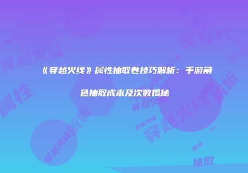 《穿越火线》属性抽取卷技巧解析：手游角色抽取成本及次数揭秘