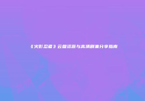 《火影忍者》云盘资源与高清剧集分享指南