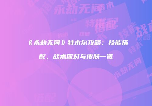 《永劫无间》特木尔攻略：技能搭配、战术应对与皮肤一览