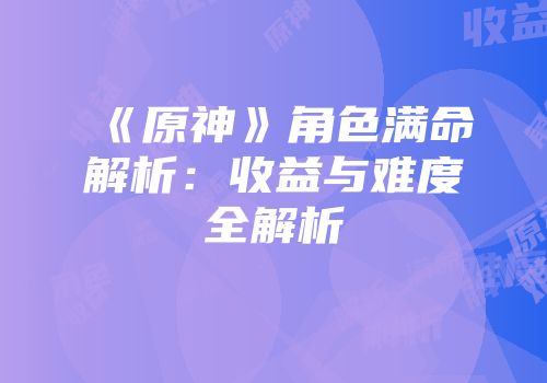 《原神》角色满命解析：收益与难度全解析