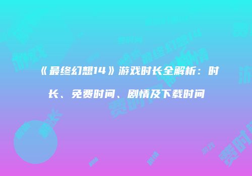 《最终幻想14》游戏时长全解析：时长、免费时间、剧情及下载时间