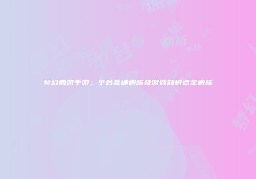 梦幻西游手游：平台互通解析及游戏知识点全解析