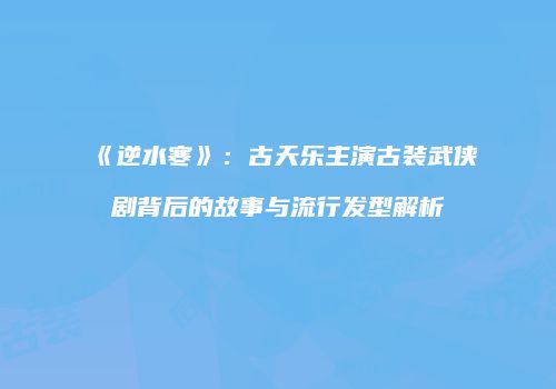 《逆水寒》：古天乐主演古装武侠剧背后的故事与流行发型解析