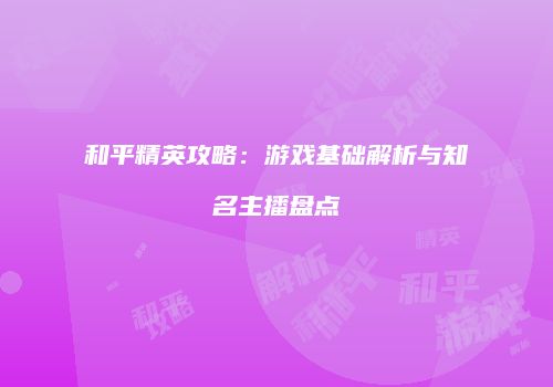 和平精英攻略：游戏基础解析与知名主播盘点