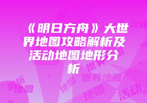 《明日方舟》大世界地图攻略解析及活动地图地形分析