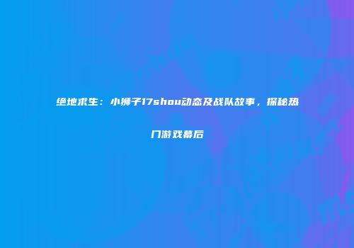 绝地求生：小狮子17shou动态及战队故事，探秘热门游戏幕后
