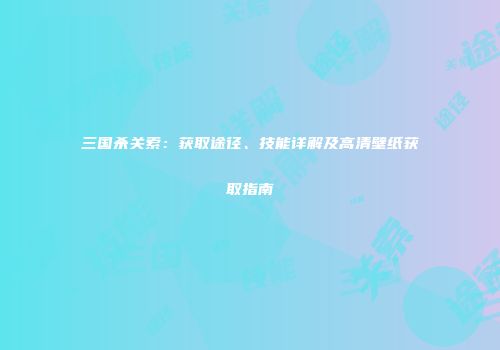 三国杀关索：获取途径、技能详解及高清壁纸获取指南