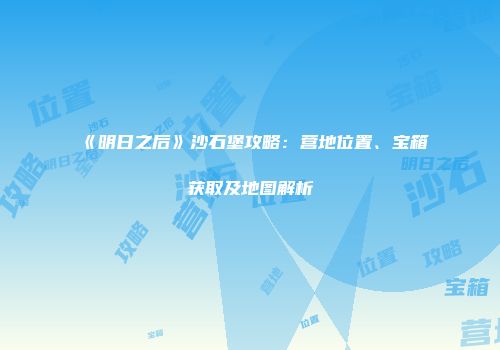 《明日之后》沙石堡攻略：营地位置、宝箱获取及地图解析