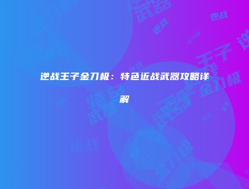 逆战王子金刀极：特色近战武器攻略详解
