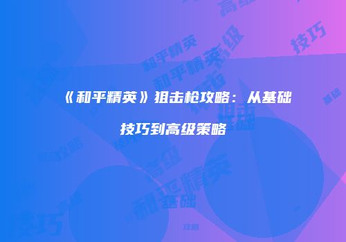 《和平精英》狙击枪攻略：从基础技巧到高级策略