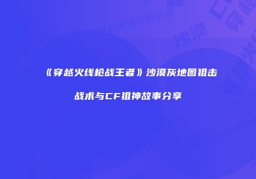 《穿越火线枪战王者》沙漠灰地图狙击战术与CF狙神故事分享