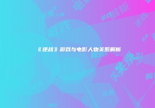 《逆战》游戏与电影人物关系解析