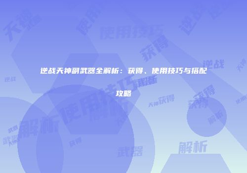 逆战天神副武器全解析：获得、使用技巧与搭配攻略