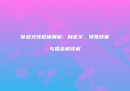 穿越火线枪械解析：自定义、特殊技能与狙击枪详解