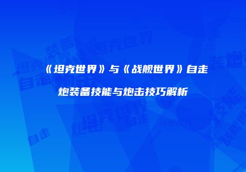 《坦克世界》与《战舰世界》自走炮装备技能与炮击技巧解析