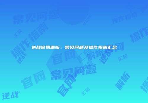 逆战官网解析：常见问题及操作指南汇总