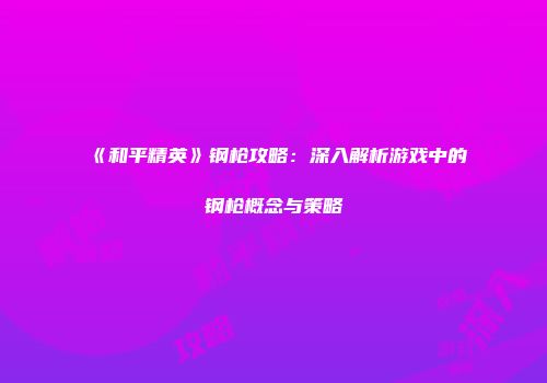 《和平精英》钢枪攻略：深入解析游戏中的钢枪概念与策略