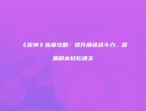 《原神》练度攻略：提升角色战斗力，深渊副本轻松通关