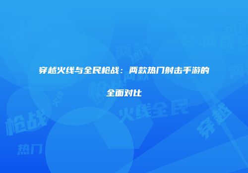 穿越火线与全民枪战：两款热门射击手游的全面对比