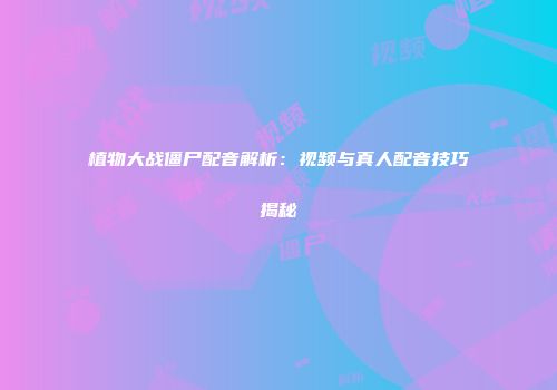 植物大战僵尸配音解析：视频与真人配音技巧揭秘