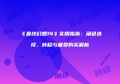 《最终幻想14》实用指南：角色选择、转移与雇员购买解析