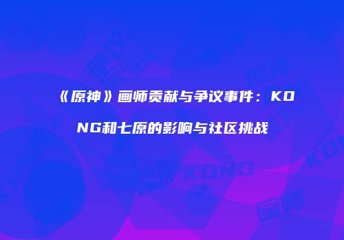 《原神》画师贡献与争议事件：KONG和七原的影响与社区挑战