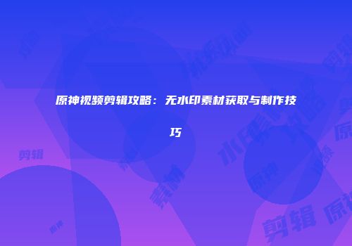 原神视频剪辑攻略：无水印素材获取与制作技巧
