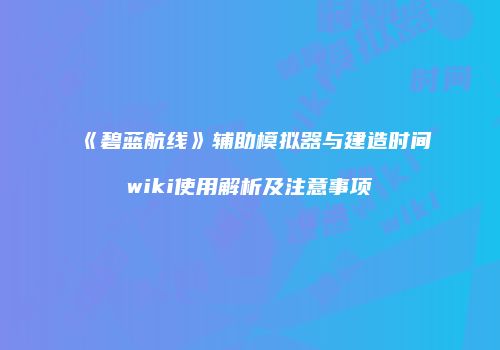 《碧蓝航线》辅助模拟器与建造时间wiki使用解析及注意事项