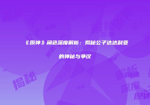 《原神》角色深度解析：揭秘公子达达利亚的神秘与争议
