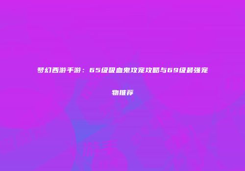 梦幻西游手游：65级吸血鬼攻宠攻略与69级最强宠物推荐