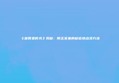 《波西亚时光》揭秘：刚玉采集的秘密地点及方法